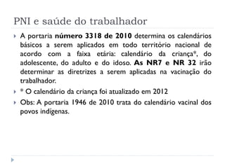 PNI e saúde do trabalhador
   A portaria número 3318 de 2010 determina os calendários
    básicos a serem aplicados em todo território nacional de
    acordo com a faixa etária: calendário da criança*, do
    adolescente, do adulto e do idoso. As NR7 e NR 32 irão
    determinar as diretrizes a serem aplicadas na vacinação do
    trabalhador.
   * O calendário da criança foi atualizado em 2012
   Obs: A portaria 1946 de 2010 trata do calendário vacinal dos
    povos indígenas.
 