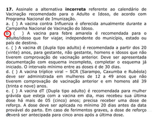 17. Assinale a alternativa incorreta referente ao calendário de
Vacinação recomendado para o Adulto e Idoso, de acordo com
Programa Nacional de Imunização.
a. ( ) A vacina contra Influenza é oferecida anualmente durante a
Campanha Nacional de Vacinação do Idoso.
b. (     ) A vacina para febre amarela é recomendada para o
adulto/idoso que for viajar, independente do município, estado ou
país de destino.
c. ( ) A vacina dt (dupla tipo adulto) é recomendada a partir dos 20
(vinte) anos, para gestante, não gestante, homens e idosos que não
tiverem comprovação de vacinação anterior. Deve ser apresentada
documentação com esquema incompleto, completar o esquema já
iniciado. O intervalo mínimo entre as doses é de 30 dias.
d. ( ) A vacina tríplice viral – SCR (Sarampo, Caxumba e Rubéola)
deve ser administrada em mulheres de 12 a 49 anos que não
tiverem comprovação de vacinação anterior e em homens até 39
(trinta e nove) anos.
e. ( ) A vacina dT (Dupla tipo adulto) é recomendada para mulher
grávida que esteja com a vacina em dia, mas recebeu sua última
dose há mais de 05 (cinco) anos; precisa receber uma dose de
reforço. A dose deve ser aplicada no mínimo 20 dias antes da data
provável do parto. Em caso de ferimentos graves, a dose de reforço
deverá ser antecipada para cinco anos após a última dose.
 