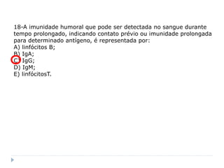 18-A imunidade humoral que pode ser detectada no sangue durante
tempo prolongado, indicando contato prévio ou imunidade prolongada
para determinado antígeno, é representada por:
A) linfócitos B;
B) IgA;
C) IgG;
D) IgM;
E) linfócitosT.
 