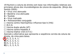 19-Numere a coluna da direita com base nas informações relativas aos
princípios ativos dos imunobiológicos da coluna da esquerda. (Brejo dos
Santos 2009):
1 - Vírus vivo atenuado
2 - Bactéria viva atenuada
3 - Toxóide
4 - Vírus inativado
5 – Polissacarídeo conjugado
( ) Vacina contra Haemophilus influenza tipo b (Hib)
( ) B.C.G.
( ) Vacina dupla adulto (dT)
( ) Vacina contra hepatite A
( ) Vacina tríplice viral (V.T.V.)
Assinale a alternativa que apresenta a seqüência correta da coluna da
direita, de cima para baixo.
A) 5, 2, 3, 4, 1;
B) 4, 2, 3, 5, 1;
C) 4, 3, 2, 5, 1;
D) 1, 2, 3, 4, 5.
 