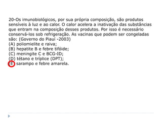 20-Os imunobiológicos, por sua própria composição, são produtos
sensíveis à luz e ao calor. O calor acelera a inativação das substâncias
que entram na composição desses produtos. Por isso é necessário
conservá-los sob refrigeração. As vacinas que podem ser congeladas
são: (Governo do Piauí -2003)
(A) poliomielite e raiva;
(B) hepatite B e febre tifóide;
(C) meningite C e BCG-ID;
(D) tétano e tríplice (DPT);
(E) sarampo e febre amarela.
 