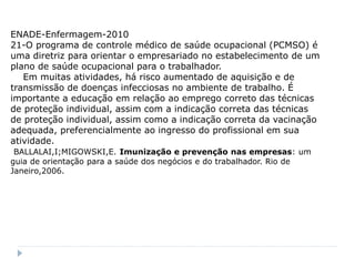 ENADE-Enfermagem-2010
21-O programa de controle médico de saúde ocupacional (PCMSO) é
uma diretriz para orientar o empresariado no estabelecimento de um
plano de saúde ocupacional para o trabalhador.
   Em muitas atividades, há risco aumentado de aquisição e de
transmissão de doenças infecciosas no ambiente de trabalho. É
importante a educação em relação ao emprego correto das técnicas
de proteção individual, assim com a indicação correta das técnicas
de proteção individual, assim como a indicação correta da vacinação
adequada, preferencialmente ao ingresso do profissional em sua
atividade.
 BALLALAI,I;MIGOWSKI,E. Imunização e prevenção nas empresas: um
guia de orientação para a saúde dos negócios e do trabalhador. Rio de
Janeiro,2006.
 