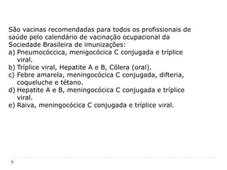 São vacinas recomendadas para todos os profissionais de
saúde pelo calendário de vacinação ocupacional da
Sociedade Brasileira de imunizações:
a) Pneumocóccica, menigocócica C conjugada e tríplice
   viral.
b) Tríplice viral, Hepatite A e B, Cólera (oral).
c) Febre amarela, meningocócica C conjugada, difteria,
   coqueluche e tétano.
d) Hepatite A e B, meningocócica C conjugada e tríplice
   viral.
e) Raiva, meningocócica C conjugada e tríplice viral.
 