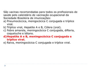 São vacinas recomendadas para todos os profissionais de
saúde pelo calendário de vacinação ocupacional da
Sociedade Brasileira de imunizações:
a) Pneumocóccica, menigocócica C conjugada e tríplice
   viral.
b) Tríplice viral, Hepatite A e B, Cólera (oral).
c) Febre amarela, meningocócica C conjugada, difteria,
   coqueluche e tétano.
d) Hepatite A e B, meningocócica C conjugada e
   tríplice viral.
e) Raiva, meningocócica C conjugada e tríplice viral.
 