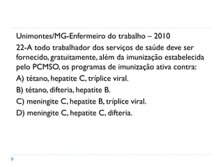 Unimontes/MG-Enfermeiro do trabalho – 2010
22-A todo trabalhador dos serviços de saúde deve ser
fornecido, gratuitamente, além da imunização estabelecida
pelo PCMSO, os programas de imunização ativa contra:
A) tétano, hepatite C, tríplice viral.
B) tétano, difteria, hepatite B.
C) meningite C, hepatite B, tríplice viral.
D) meningite C, hepatite C, difteria.
 