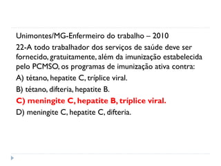 Unimontes/MG-Enfermeiro do trabalho – 2010
22-A todo trabalhador dos serviços de saúde deve ser
fornecido, gratuitamente, além da imunização estabelecida
pelo PCMSO, os programas de imunização ativa contra:
A) tétano, hepatite C, tríplice viral.
B) tétano, difteria, hepatite B.
C) meningite C, hepatite B, tríplice viral.
D) meningite C, hepatite C, difteria.
 