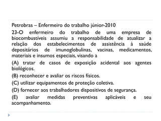 Petrobras – Enfermeiro do trabalho júnior-2010
23-O enfermeiro do trabalho de uma empresa de
biocombustíveis assumiu a responsabilidade de atualizar a
relação dos estabelecimentos de assistência à saúde
depositários de imunoglobulinas, vacinas, medicamentos,
materiais e insumos especiais, visando a
(A) tratar de casos de exposição acidental aos agentes
biológicos.
(B) reconhecer e avaliar os riscos físicos.
(C) utilizar equipamentos de proteção coletiva.
(D) fornecer aos trabalhadores dispositivos de segurança.
(E) avaliar medidas preventivas aplicáveis e seu
acompanhamento.
 