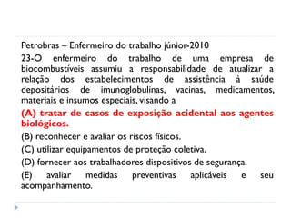 Petrobras – Enfermeiro do trabalho júnior-2010
23-O enfermeiro do trabalho de uma empresa de
biocombustíveis assumiu a responsabilidade de atualizar a
relação dos estabelecimentos de assistência à saúde
depositários de imunoglobulinas, vacinas, medicamentos,
materiais e insumos especiais, visando a
(A) tratar de casos de exposição acidental aos agentes
biológicos.
(B) reconhecer e avaliar os riscos físicos.
(C) utilizar equipamentos de proteção coletiva.
(D) fornecer aos trabalhadores dispositivos de segurança.
(E) avaliar medidas preventivas aplicáveis e seu
acompanhamento.
 