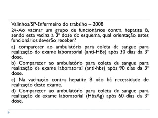 Valinhos/SP-Enfermeiro do trabalho – 2008
24-Ao vacinar um grupo de funcionários contra hepatite B,
sendo esta vacina a 3ª dose do esquema, qual orientação estes
funcionários deverão receber?
a) comparecer ao ambulatório para coleta de sangue para
realização do exame laboratorial (anti-HBs) após 30 dias da 3ª
dose.
b) Comparecer ao ambulatório para coleta de sangue para
realização de exame laboratorial (anti-hbs) após 90 dias da 3ª
dose.
c) Na vacinação contra hepatite B não há necessidade de
realização deste exame.
d) Comparecer ao ambulatório para coleta de sangue para
realização de exame laboratorial (HbsAg) após 60 dias da 3ª
dose.
 