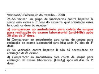 Valinhos/SP-Enfermeiro do trabalho – 2008
24-Ao vacinar um grupo de funcionários contra hepatite B,
sendo esta vacina a 3ª dose do esquema, qual orientação estes
funcionários deverão receber?
a) comparecer ao ambulatório para coleta de sangue
para realização do exame laboratorial (anti-HBs) após
30 dias da 3ª dose.
b) Comparecer ao ambulatório para coleta de sangue para
realização de exame laboratorial (anti-hbs) após 90 dias da 3ª
dose.
c) Na vacinação contra hepatite B não há necessidade de
realização deste exame.
d) Comparecer ao ambulatório para coleta de sangue para
realização de exame laboratorial (HbsAg) após 60 dias da 3ª
dose.
 