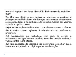 Hospital regional de Santa Maria/DF- Enfermeiro do trabalho -
2009
25- Um dos objetivos das vacinas de interesse ocupacional é
proteger os trabalhadores de doenças relacionadas diretamente
às suas atividades e ao ambiente de trabalho. Acerca das vacinas,
assinale a opção correta.
(A) A vacina tríplice viral imuniza o trabalhador contra o tétano.
(B) A vacina contra influenza é administrada no período da
primavera.
(C) Profissionais que trabalham com rede de esgoto e
tratamento de água devem receber, além das demais vacinas, a
vacina contra febre tifóide.
(D) Para aplicação de vacinas, a via intravenosa é melhor que a
intramuscular, devido ao rápido poder de absorção.
 