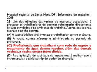 Hospital regional de Santa Maria/DF- Enfermeiro do trabalho -
2009
25- Um dos objetivos das vacinas de interesse ocupacional é
proteger os trabalhadores de doenças relacionadas diretamente
às suas atividades e ao ambiente de trabalho. Acerca das vacinas,
assinale a opção correta.
(A) A vacina tríplice viral imuniza o trabalhador contra o tétano.
(B) A vacina contra influenza é administrada no período da
primavera.
(C) Profissionais que trabalham com rede de esgoto e
tratamento de água devem receber, além das demais
vacinas, a vacina contra febre tifóide.
(D) Para aplicação de vacinas, a via intravenosa é melhor que a
intramuscular, devido ao rápido poder de absorção.
 