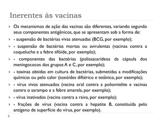 Inerentes às vacinas
   Os mecanismos de ação das vacinas são diferentes, variando segundo
    seus componentes antigênicos, que se apresentam sob a forma de:
   - suspensão de bactérias vivas atenuadas (BCG, por exemplo);
   - suspensão de bactérias mortas ou avirulentas (vacinas contra a
    coqueluche e a febre tifóide, por exemplo);
   - componentes das bactérias (polissacarídeos da cápsula dos
    meningococos dos grupos A e C, por exemplo);
   - toxinas obtidas em cultura de bactérias, submetidas a modificações
    químicas ou pelo calor (toxóides diftérico e tetânico, por exemplo);
   - vírus vivos atenuados (vacina oral contra a poliomielite e vacinas
    contra o sarampo e a febre amarela, por exemplo);
   - vírus inativados (vacina contra a raiva, por exemplo);
   - frações de vírus (vacina contra a hepatite B, constituída pelo
    antígeno de superfície do vírus, por exemplo).
 