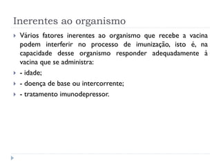 Inerentes ao organismo
   Vários fatores inerentes ao organismo que recebe a vacina
    podem interferir no processo de imunização, isto é, na
    capacidade desse organismo responder adequadamente à
    vacina que se administra:
   - idade;
   - doença de base ou intercorrente;
   - tratamento imunodepressor.
 