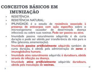 CONCEITOS BÁSICOS EM
   IMUNIZAÇÃO
 •   RESISTÊNCIA
 •   RESISTÊNCIA NATURAL:
 •   IMUNIDADE: é o estado de resistência associado à
     presença de anticorpos com ação específica sobre o
     microorganismo causador de determinada doença
     infecciosa ou sobre suas toxinas. Pode ser passiva ou ativa.
 •   Imunidade passiva naturalmente adquirida: é de curta
     duração e pode ser obtida por transferência da mãe para o
     filho (placenta, amamentação).
 •   Imunidade passiva artificialmente adquirida: também de
     curta duração, é obtida pela administração de soros e
     imunoglobulina humana.
 •   Imunidade ativa naturalmente adquirida: é duradoura, obtida
     através de infecção ou doença.
 •   Imunidade ativa artificialmente adquirida: duradoura,
     obtida pela inoculação de vacinas.
                                                                    18
 