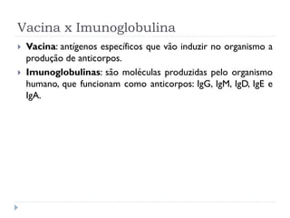 Vacina x Imunoglobulina
   Vacina: antígenos específicos que vão induzir no organismo a
    produção de anticorpos.
   Imunoglobulinas: são moléculas produzidas pelo organismo
    humano, que funcionam como anticorpos: IgG, IgM, IgD, IgE e
    IgA.
 