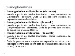 Imunoglobulinas
   Imunoglobulina antibotulismo (de cavalo)
   Isolada a partir de cavalos imunizados contra exotoxina do
    Clostridium botulium. Dada às pessoas com suspeita de
    exposição à toxina botulínica.
   Imunoglobulina antidifteria (de cavalo)
   Isolada a partir de cavalos imunizados contra exotoxina do
    Corynebacterium diphteriae. Dada às pessoas com suspeita
    de exposição à toxina diftérica.
   Imunoglobulina antitetânica (de cavalo)
   Isolada a partir de cavalos imunizados contra exotoxina do
    Clostridium tetanii.
   Dada às pessoas com suspeita de exposição ao tétano, cuja
    vacinação contra essa toxina está ou desatualizada (passou do
    tempo) ou ausente.
 