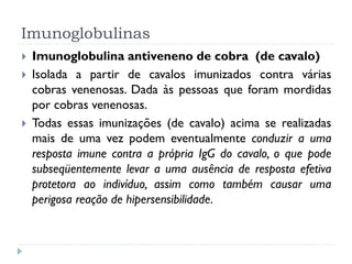 Imunoglobulinas
   Imunoglobulina antiveneno de cobra (de cavalo)
   Isolada a partir de cavalos imunizados contra várias
    cobras venenosas. Dada às pessoas que foram mordidas
    por cobras venenosas.
   Todas essas imunizações (de cavalo) acima se realizadas
    mais de uma vez podem eventualmente conduzir a uma
    resposta imune contra a própria IgG do cavalo, o que pode
    subseqüentemente levar a uma ausência de resposta efetiva
    protetora ao indivíduo, assim como também causar uma
    perigosa reação de hipersensibilidade.
 