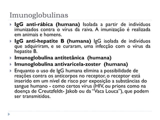 Imunoglobulinas
   IgG anti-rábica (humana) Isolada a partir de indivíduos
    imunizados contra o vírus da raiva. A imunização é realizada
    em animais e homens.
   IgG anti-hepatite B (humana) IgG isolada de indivíduos
    que adquiriram, e se curaram, uma infecção com o vírus da
    hepatite B.
   Imunoglobulina antitetânica (humana)
   Imunoglobulina antivaricela-zoster (humana)
   Enquanto o uso de IgG humana elimina a possibilidade de
    reações contra os anticorpos no receptor, o receptor está
    inserido em um nível de risco por exposição a substâncias do
    sangue humano - como certos vírus (HIV, ou prions como na
    doença de Creutzfeldt- Jakob ou da “Vaca Louca”), que podem
    ser transmitidos.
 