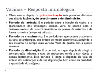 Vacinas – Resposta imunológica
   Observam-se depois da primovacinação três períodos distintos,
    que são: de latência, de crescimento e de diminuição.
   Período de latência: É o período entre a injeção da vacina e o
    aparecimento dos anticorpos séricos. Varia de acordo com o
    desenvolvimento de sistema imunitário da pessoa, da natureza e da
    forma da vacina (antígeno) utilizada.
   Período de crescimento: É o período em que ocorre o aumento
    da taxa de anticorpos, que cresce de modo exponencial, atingindo o
    seu máximo no tempo mais variado. Varia de quatro dias a quatro
    semanas.
   Período de diminuição: É o período em que, depois de atingir a
    concentração máxima, a taxa de anticorpos tende a cair rápida e
    depois lentamente. Este período é longo e depende da taxa de
    síntese dos anticorpos e de sua degradação, bem como da qualidade
    e quantidade do antígeno.
 