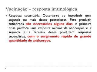 Vacinação – resposta imunológica
   Resposta secundária: Observa-se ao introduzir uma
    segunda ou mais doses posteriores. Para produzir
    anticorpos são necessários alguns dias. A primeira
    dose provoca uma resposta mínima de anticorpos e a
    segunda e a terceira doses produzem respostas
    secundárias, com o surgimento rápido de grande
    quantidade de anticorpos.
 