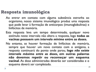 Resposta imunológica
  Ao entrar em contato com alguma substância estranha ao
    organismo, nosso sistema imunológico produz uma resposta
    que pode levar à formação de anticorpos (imunoglobulinas) e
    linfócitos de memória.
  Esta resposta leva um tempo determinado, qualquer novo
    estímulo neste intervalo não altera a resposta, logo todas as
    vacinas possuem um intervalo mínimo entre as doses.
  No entanto, se houver formação de linfócitos de memória,
    sempre que houver um novo contato com o antígeno, a
    resposta continuará do ponto onde parou, logo não existe
    intervalo máximo entre as doses, em outras palavras
    não devemos repetir ou recomeçar um esquema
    vacinal. As dose administradas deverão ser consideradas e o
    esquema deverá ser completado.
                                                                25
 