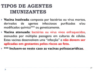 TIPOS DE AGENTES
   IMUNIZANTES
   Vacina inativada: composta por bactérias ou vírus mortos,
    derivados de agentes infecciosos purificados e/ou
    modificados química*** ou geneticamente.
   Vacina atenuada: bactérias ou vírus vivos enfraquecidos,
    atenuados por múltiplas passagens em culturas de células.
    Estas vacinas desenvolvem uma “infecção” e não devem ser
    aplicadas em gestantes pelos riscos ao feto.
   *** Incluem-se neste caso as vacinas polissacarídicas.




                                                                27
 
