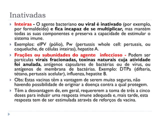 Inativadas
   Inteiras - O agente bacteriano ou viral é inativado (por exemplo,
    por formaldeído) e fica incapaz de se multiplicar, mas mantém
    todas as suas componentes e preserva a capacidade de estimular o
    sistema imune.
   Exemplos: eIPV (pólio), Pw (pertussis whole cell: pertussis, ou
    coqueluche, de células inteiras), hepatite A.
   Frações ou subunidades do agente infeccioso - Podem ser
    partículas virais fracionadas, toxinas naturais cuja atividade
    foi anulada, antígenos capsulares de bactérias ou de vírus, ou
    antígenos de membrana de bactérias. Exemplo: DTPa (difteria,
    tétano, pertussis acelular), influenza, hepatite B.
   Obs: Estas vacinas têm a vantagem de serem muito seguras, não
    havendo possibilidade de originar a doença contra a qual protegem.
   Têm a desvantagem de, em geral, requererem a toma de três a cinco
    doses para induzir uma resposta imune adequada e, mais tarde, esta
    resposta tem de ser estimulada através de reforços da vacina.
 