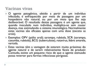 Vacinas vivas
   O agente patogênico, obtido a partir de um indivíduo
    infectado, é enfraquecido por meio de passagens por um
    hospedeiro não natural, ou por um meio que lhe seja
    desfavorável. O resultado destas passagens é um agente que,
    quando inoculado num indivíduo, multiplica-se sem causar
    doença, mas estimulando o sistema imunológico. Normalmente
    estas vacinas são eficazes apenas com uma dose (exceto as
    orais).
   Exemplos: OPV (pólio oral); sarampo, rubéola, SCR (sarampo,
    caxumba, rubéola), BCG (tuberculose), rotavírus, febre amarela,
    varicela.
   Estas vacinas têm a vantagem de estarem muito próximas do
    agente natural e de serem relativamente fáceis de produzir.
    Contudo, existe um pequeno risco de que o agente atenuado
    possa reverter para formas infecciosas perigosas.
 