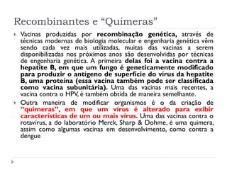 Recombinantes e “Quimeras”
   Vacinas produzidas por recombinação genética, através de
    técnicas modernas de biologia molecular e engenharia genética vêm
    sendo cada vez mais utilizadas, muitas das vacinas a serem
    disponibilizadas nos próximos anos são desenvolvidas por técnicas
    de engenharia genética. A primeira delas foi a vacina contra a
    hepatite B, em que um fungo é geneticamente modificado
    para produzir o antígeno de superfície do vírus da hepatite
    B, uma proteína (essa vacina também pode ser classificada
    como vacina subunitária). Uma das vacinas mais recentes, a
    vacina contra o HPV, é também obtida de maneira semelhante.
   Outra maneira de modificar organismos é o da criação de
    “quimeras”, em que um vírus é alterado para exibir
    características de um ou mais vírus. Uma das vacinas contra o
    rotavírus, a do laboratório Merck, Sharp & Dohme, é uma quimera,
    assim como algumas vacinas em desenvolvimento, como contra a
    dengue
 