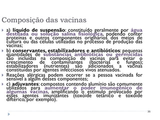 Composição das vacinas
   a) líquido de suspensão: constituído geralmente por água
    destilada ou solução salina fisiológica, podendo conter
    proteínas e outros componentes originários dos meios de
    cultura ou das células utilizadas no processo de produção das
    vacinas;
   b) conservantes, estabilizadores e antibióticos: pequenas
    quantidades de substâncias antibióticas ou germicidas
    são incluídas na composição de vacinas para evitar o
    crescimento de contaminantes (bactérias e fungos);
    estabilizadores (nutrientes) são adicionados a vacinas
    constituídas por agentes infecciosos vivos atenuados.
   Reações alérgicas podem ocorrer se a pessoa vacinada for
    sensível a algum desses componentes;
   c) adjuvantes: compostos contendo alumínio são comumente
    utilizados para aumentar o poder imunogênico de
    algumas vacinas, amplificando o estímulo provocado por
    esses agentes imunizantes (toxóide tetânico e toxóide
    diftérico, por exemplo).

                                                                    35
 