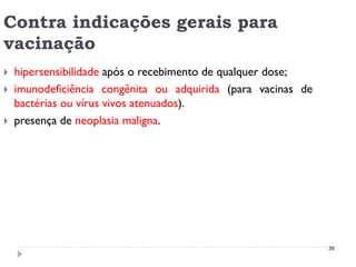 Contra indicações gerais para
vacinação
   hipersensibilidade após o recebimento de qualquer dose;
   imunodeficiência congênita ou adquirida (para vacinas de
    bactérias ou vírus vivos atenuados).
   presença de neoplasia maligna.




                                                               36
 