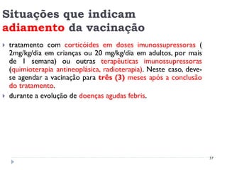 Situações que indicam
adiamento da vacinação
   tratamento com corticóides em doses imunossupressoras (
    2mg/kg/dia em crianças ou 20 mg/kg/dia em adultos, por mais
    de 1 semana) ou outras terapêuticas imunossupressoras
    (quimioterapia antineoplásica, radioterapia). Neste caso, deve-
    se agendar a vacinação para três (3) meses após a conclusão
    do tratamento.
   durante a evolução de doenças agudas febris.




                                                                      37
 