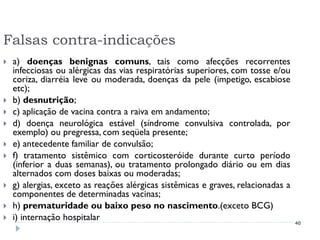Falsas contra-indicações
   a) doenças benignas comuns, tais como afecções recorrentes
    infecciosas ou alérgicas das vias respiratórias superiores, com tosse e/ou
    coriza, diarréia leve ou moderada, doenças da pele (impetigo, escabiose
    etc);
   b) desnutrição;
   c) aplicação de vacina contra a raiva em andamento;
   d) doença neurológica estável (síndrome convulsiva controlada, por
    exemplo) ou pregressa, com seqüela presente;
   e) antecedente familiar de convulsão;
   f) tratamento sistêmico com corticosteróide durante curto período
    (inferior a duas semanas), ou tratamento prolongado diário ou em dias
    alternados com doses baixas ou moderadas;
   g) alergias, exceto as reações alérgicas sistêmicas e graves, relacionadas a
    componentes de determinadas vacinas;
   h) prematuridade ou baixo peso no nascimento.(exceto BCG)
   i) internação hospitalar                                                       40
 