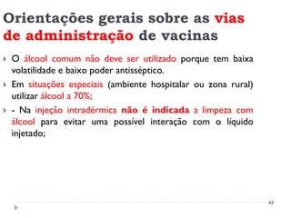 Orientações gerais sobre as vias
de administração de vacinas
   O álcool comum não deve ser utilizado porque tem baixa
    volatilidade e baixo poder antisséptico.
   Em situações especiais (ambiente hospitalar ou zona rural)
    utilizar álcool a 70%;
   - Na injeção intradérmica não é indicada a limpeza com
    álcool para evitar uma possível interação com o líquido
    injetado;




                                                                 42
 