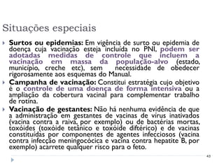 Situações especiais
   Surtos ou epidemias: Em vigência de surto ou epidemia de
    doença cuja vacinação esteja incluída no PNI, podem ser
    adotadas medidas de controle que incluem a
    vacinação em massa da população-alvo (estado,
    município, creche etc), sem       necessidade de obedecer
    rigorosamente aos esquemas do Manual.
   Campanha de vacinação: Constitui estratégia cujo objetivo
    é o controle de uma doença de forma intensiva ou a
    ampliação da cobertura vacinal para complementar trabalho
    de rotina.
   Vacinação de gestantes: Não há nenhuma evidência de que
    a administração em gestantes de vacinas de vírus inativados
    (vacina contra a raiva, por exemplo) ou de bactérias mortas,
    toxóides (toxóide tetânico e toxóide diftérico) e de vacinas
    constituídas por componentes de agentes infecciosos (vacina
    contra infecção meningocócica e vacina contra hepatite B, por
    exemplo) acarrete qualquer risco para o feto.
                                                                    43
 