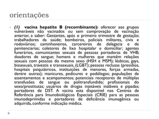 orientações
•   (1) vacina hepatite B (recombinante): oferecer aos grupos
    vulneráveis não vacinados ou sem comprovação de vacinação
    anterior, a saber: Gestantes, após o primeiro trimestre de gestação;
    trabalhadores da saúde; bombeiros, policiais militares, civis e
    rodoviários; caminhoneiros, carcereiros de delegacia e de
    penitenciarias; coletores de lixo hospitalar e domiciliar; agentes
    funerários, comunicantes sexuais de pessoas portadoras de VHB;
    doadores de sangue; homens e mulheres que mantêm relações
    sexuais com pessoas do mesmo sexo (HSH e MSM); lésbicas, gays,
    bissexuais, travestis e transexuais, (LGBT); pessoas reclusas (presídios,
    hospitais psiquiátricos, instituições de menores, forças armadas,
    dentre outras); manicures, pedicures e podólogos; populações de
    assentamentos e acampamentos; potenciais receptores de múltiplas
    transfusões de sangue ou politransfundido; profissionais do
    sexo/prostitutas; usuários de drogas injetáveis inaláveis e pipadas;
    portadores de DST. A vacina esta disponível nos Centros de
    Referência para Imunobiológicos Especiais (CRIE) para as pessoas
    imunodeprimidas e portadores de deficiência imunogênica ou
    adquirida, conforme indicação médica.
 