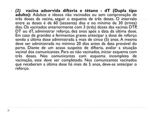•   (2) vacina adsorvida difteria e tétano - dT (Dupla tipo
    adulto): Adultos e idosos não vacinados ou sem comprovação de
    três doses da vacina, seguir o esquema de três doses. O intervalo
    entre as doses é de 60 (sessenta) dias e no mínimo de 30 (trinta)
    dias. Os vacinados anteriormente com 3 (três) doses das vacinas DTP,
    DT ou dT, administrar reforço, dez anos após a data da última dose.
    Em caso de gravidez e ferimentos graves antecipar a dose de reforço
    sendo a última dose administrada a mais de cinco (5) anos. A mesma
    deve ser administrada no mínimo 20 dias antes da data provável do
    parto. Diante de um acaso suspeito de difteria, avaliar a situação
    vacinal dos comunicantes. Para os não vacinados, iniciar esquema com
    três doses. Nos comunicantes com esquema incompleto de
    vacinação, este deve ser completado. Nos comunicantes vacinados
    que receberam a última dose há mais de 5 anos, deve-se antecipar o
    reforço.
 