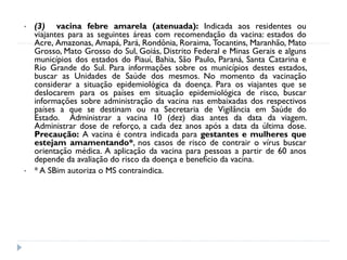 •   (3) vacina febre amarela (atenuada): Indicada aos residentes ou
    viajantes para as seguintes áreas com recomendação da vacina: estados do
    Acre, Amazonas, Amapá, Pará, Rondônia, Roraima, Tocantins, Maranhão, Mato
    Grosso, Mato Grosso do Sul, Goiás, Distrito Federal e Minas Gerais e alguns
    municípios dos estados do Piauí, Bahia, São Paulo, Paraná, Santa Catarina e
    Rio Grande do Sul. Para informações sobre os municípios destes estados,
    buscar as Unidades de Saúde dos mesmos. No momento da vacinação
    considerar a situação epidemiológica da doença. Para os viajantes que se
    deslocarem para os países em situação epidemiológica de risco, buscar
    informações sobre administração da vacina nas embaixadas dos respectivos
    países a que se destinam ou na Secretaria de Vigilância em Saúde do
    Estado. Administrar a vacina 10 (dez) dias antes da data da viagem.
    Administrar dose de reforço, a cada dez anos após a data da última dose.
    Precaução: A vacina é contra indicada para gestantes e mulheres que
    estejam amamentando*, nos casos de risco de contrair o vírus buscar
    orientação médica. A aplicação da vacina para pessoas a partir de 60 anos
    depende da avaliação do risco da doença e benefício da vacina.
•   * A SBim autoriza o MS contraindica.
 