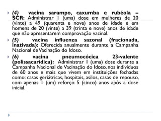    (4)      vacina sarampo, caxumba e rubéola –
    SCR: Administrar 1 (uma) dose em mulheres de 20
    (vinte) a 49 (quarenta e nove) anos de idade e em
    homens de 20 (vinte) a 39 (trinta e nove) anos de idade
    que não apresentarem comprovação vacinal.
   (5)       vacina influenza sazonal (fracionada,
    inativada): Oferecida anualmente durante a Campanha
    Nacional de Vacinação do Idoso.
   (6)        vacina      pneumocócica               23-valente
    (polissacarídica): Administrar 1 (uma) dose durante a
    Campanha Nacional de Vacinação do Idoso, nos indivíduos
    de 60 anos e mais que vivem em instituições fechadas
    como: casas geriátricas, hospitais, asilos, casas de repouso,
    com apenas 1 (um) reforço 5 (cinco) anos após a dose
    inicial.
 