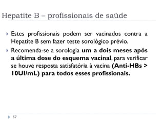 Hepatite B – profissionais de saúde

    Estes profissionais podem ser vacinados contra a
     Hepatite B sem fazer teste sorológico prévio.
    Recomenda-se a sorologia um a dois meses após
     a última dose do esquema vacinal, para verificar
     se houve resposta satisfatória à vacina (Anti-HBs >
     10UI/mL) para todos esses profissionais.




     57
 