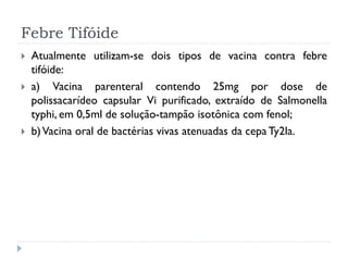 Febre Tifóide
   Atualmente utilizam-se dois tipos de vacina contra febre
    tifóide:
   a) Vacina parenteral contendo 25mg por dose de
    polissacarídeo capsular Vi purificado, extraído de Salmonella
    typhi, em 0,5ml de solução-tampão isotônica com fenol;
   b) Vacina oral de bactérias vivas atenuadas da cepa Ty2la.
 