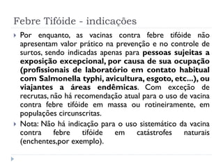 Febre Tifóide - indicações
   Por enquanto, as vacinas contra febre tifóide não
    apresentam valor prático na prevenção e no controle de
    surtos, sendo indicadas apenas para pessoas sujeitas a
    exposição excepcional, por causa de sua ocupação
    (profissionais de laboratório em contato habitual
    com Salmonella typhi, avicultura, esgoto, etc...), ou
    viajantes a áreas endêmicas. Com exceção de
    recrutas, não há recomendação atual para o uso de vacina
    contra febre tifóide em massa ou rotineiramente, em
    populações circunscritas.
   Nota: Não há indicação para o uso sistemático da vacina
    contra febre tifóide em catástrofes naturais
    (enchentes,por exemplo).
 