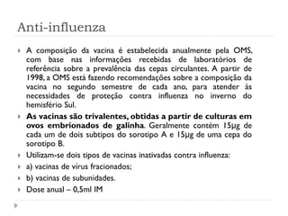 Anti-influenza
   A composição da vacina é estabelecida anualmente pela OMS,
    com base nas informações recebidas de laboratórios de
    referência sobre a prevalência das cepas circulantes. A partir de
    1998, a OMS está fazendo recomendações sobre a composição da
    vacina no segundo semestre de cada ano, para atender às
    necessidades de proteção contra influenza no inverno do
    hemisfério Sul.
   As vacinas são trivalentes, obtidas a partir de culturas em
    ovos embrionados de galinha. Geralmente contém 15μg de
    cada um de dois subtipos do sorotipo A e 15μg de uma cepa do
    sorotipo B.
   Utilizam-se dois tipos de vacinas inativadas contra influenza:
   a) vacinas de vírus fracionados;
   b) vacinas de subunidades.
   Dose anual – 0,5ml IM
 
