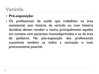 Varicela
   Pré-exposição:
   Os profissionais de saúde que trabalham na área
    assistencial, sem história de varicela ou com história
    duvidosa devem receber a vacina, principalmente aqueles
    em contato com pacientes imunodeprimidos e os da área
    de pediatria. Na pós-exposição dos profissionais
    suscetíveis também se indica a vacinação o mais
    precocemente possível.
 