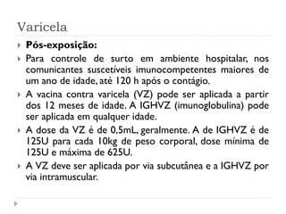 Varicela
   Pós-exposição:
   Para controle de surto em ambiente hospitalar, nos
    comunicantes suscetíveis imunocompetentes maiores de
    um ano de idade, até 120 h após o contágio.
   A vacina contra varicela (VZ) pode ser aplicada a partir
    dos 12 meses de idade. A IGHVZ (imunoglobulina) pode
    ser aplicada em qualquer idade.
   A dose da VZ é de 0,5mL, geralmente. A de IGHVZ é de
    125U para cada 10kg de peso corporal, dose mínima de
    125U e máxima de 625U.
   A VZ deve ser aplicada por via subcutânea e a IGHVZ por
    via intramuscular.
 