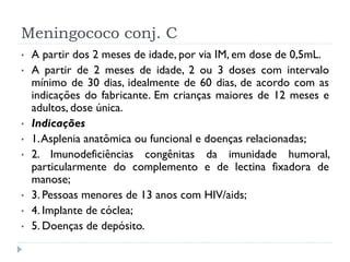 Meningococo conj. C
•   A partir dos 2 meses de idade, por via IM, em dose de 0,5mL.
•   A partir de 2 meses de idade, 2 ou 3 doses com intervalo
    mínimo de 30 dias, idealmente de 60 dias, de acordo com as
    indicações do fabricante. Em crianças maiores de 12 meses e
    adultos, dose única.
•   Indicações
•   1. Asplenia anatômica ou funcional e doenças relacionadas;
•   2. Imunodeficiências congênitas da imunidade humoral,
    particularmente do complemento e de lectina fixadora de
    manose;
•   3. Pessoas menores de 13 anos com HIV/aids;
•   4. Implante de cóclea;
•   5. Doenças de depósito.
 
