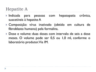 Hepatite A
   Indicada para pessoas com hepatopatia crônica,
    suscetíveis à hepatite A
   Composição: vírus inativado (obtido em cultura de
    fibroblasto humano) pela formalina.
   Dose e volume: duas doses com intervalo de seis a dose
    meses. O volume pode ser 0,5 ou 1,0 ml, conforme o
    laboratório produtor.Via IM.
 