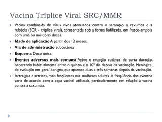 Vacina Tríplice Viral SRC/MMR
   Vacina combinada de vírus vivos atenuados contra o sarampo, a caxumba e a
    rubéola (SCR - tríplice viral), apresentada sob a forma liofilizada, em frasco-ampola
    com uma ou múltiplas doses.
   Idade de aplicação A partir dos 12 meses.
   Via de administração Subcutânea
   Esquema Dose única.
   Eventos adversos mais comuns: Febre e erupção cutânea de curta duração,
    ocorrendo habitualmente entre o quinto e o 10º dia depois da vacinação. Meningite,
    de evolução em geral benigna, que aparece duas a três semanas depois da vacinação.
   Artralgias e artrites, mais freqüentes nas mulheres adultas. A freqüência dos eventos
    varia de acordo com a cepa vacinal utilizada, particularmente em relação à vacina
    contra a caxumba.
 