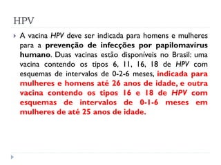 HPV
   A vacina HPV deve ser indicada para homens e mulheres
    para a prevenção de infecções por papilomavírus
    humano. Duas vacinas estão disponíveis no Brasil: uma
    vacina contendo os tipos 6, 11, 16, 18 de HPV com
    esquemas de intervalos de 0-2-6 meses, indicada para
    mulheres e homens até 26 anos de idade, e outra
    vacina contendo os tipos 16 e 18 de HPV com
    esquemas de intervalos de 0-1-6 meses em
    mulheres de até 25 anos de idade.
 